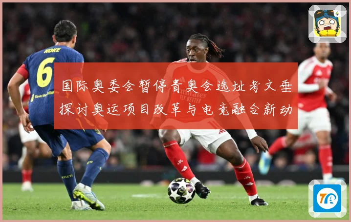 国际奥委会暂停青奥会选址考文垂探讨奥运项目改革与电竞融合新动专题观察：最新赛事动态与深度分析
