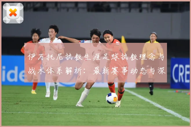 伊万托尼执教生涯足球执教理念与战术体系解析：最新赛事动态与深度分析