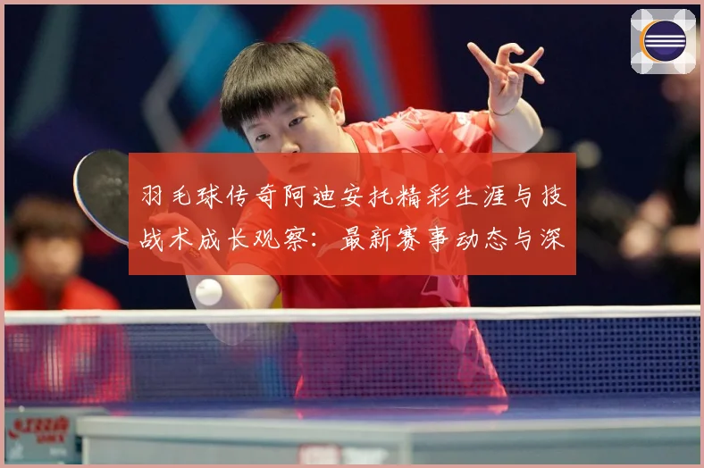 羽毛球传奇阿迪安托精彩生涯与技战术成长观察：最新赛事动态与深度分析