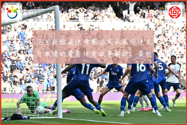 范可新短道速滑赛场风采展现速度与激情的青春传奇故事解析：最新赛事动态与深度分析