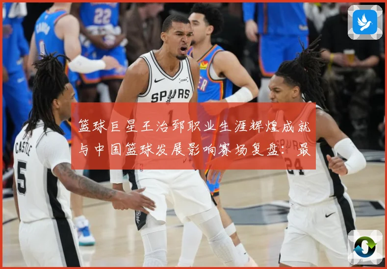 篮球巨星王治郅职业生涯辉煌成就与中国篮球发展影响赛场复盘：最新赛事动态与深度分析
