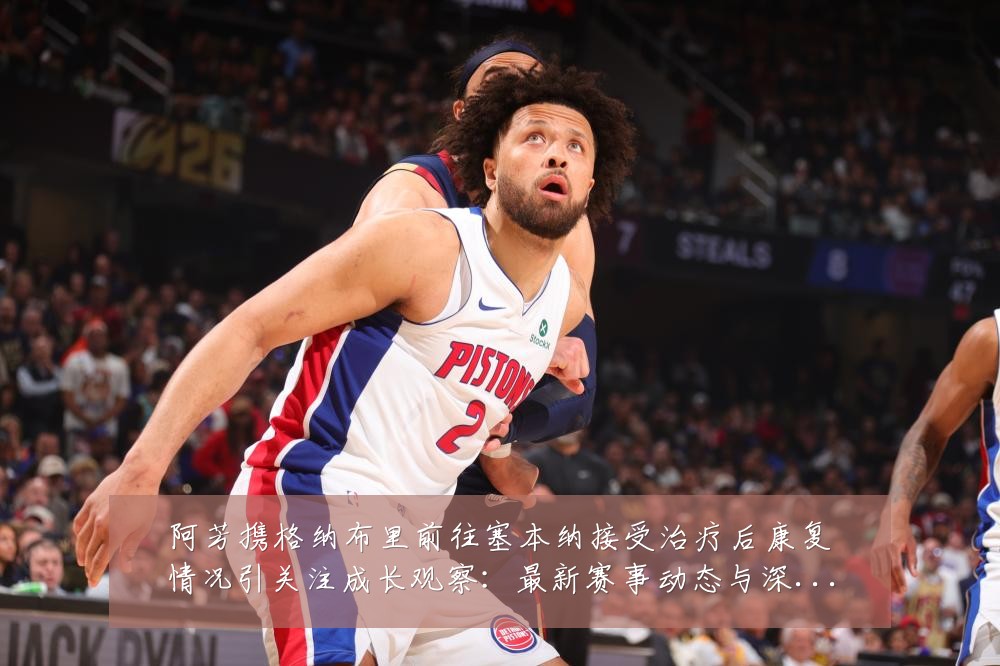 阿芳携格纳布里前往塞本纳接受治疗后康复情况引关注成长观察:最新赛事动态与深度分析